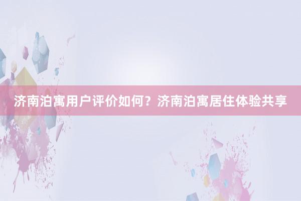济南泊寓用户评价如何？济南泊寓居住体验共享
