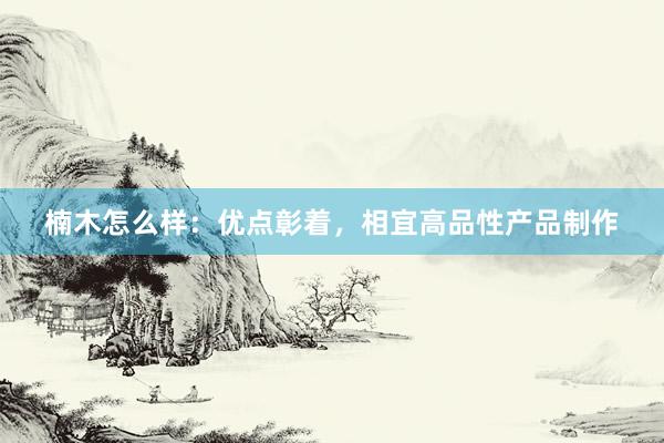 楠木怎么样：优点彰着，相宜高品性产品制作