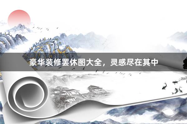 豪华装修罢休图大全，灵感尽在其中
